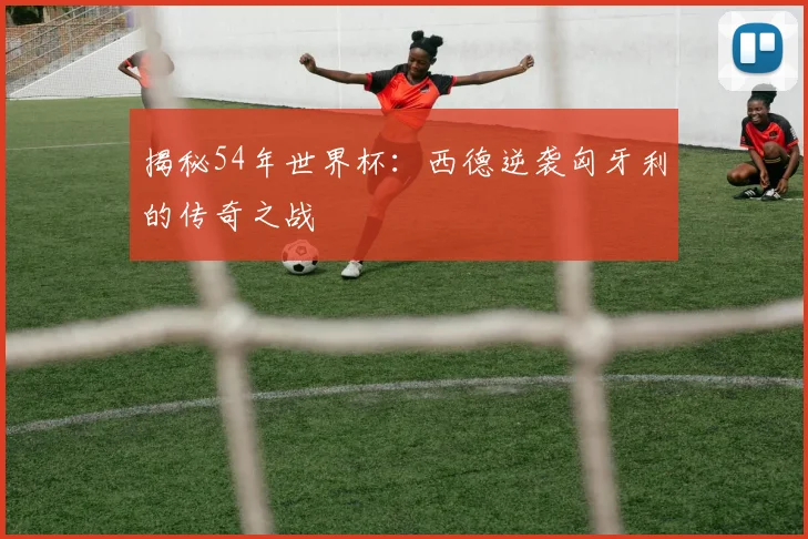 揭秘54年世界杯:西德逆袭匈牙利的传奇之战