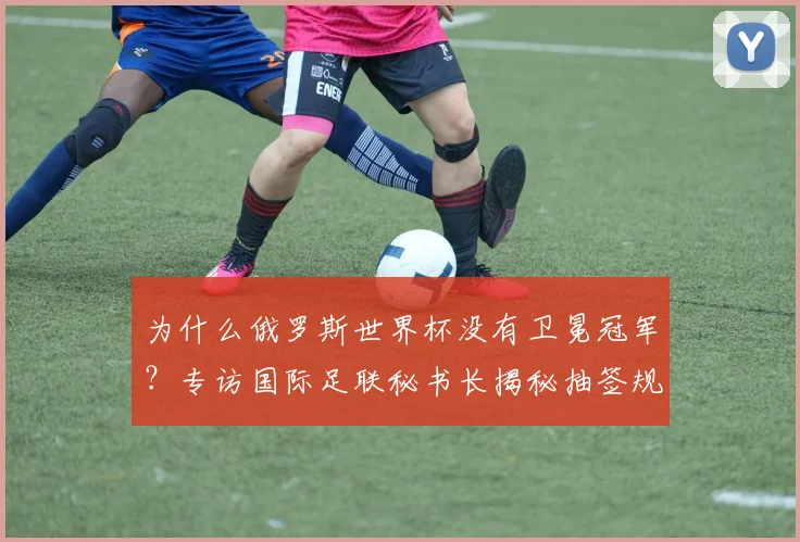 为什么俄罗斯世界杯没有卫冕冠军？专访国际足联秘书长揭秘抽签规则