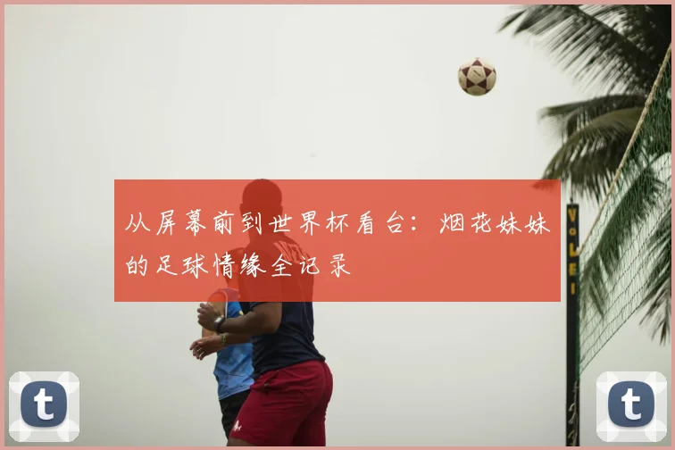 从屏幕前到世界杯看台:烟花妹妹的足球情缘全记录