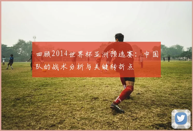 回顾2014世界杯亚洲预选赛:中国队的战术分析与关键转折点