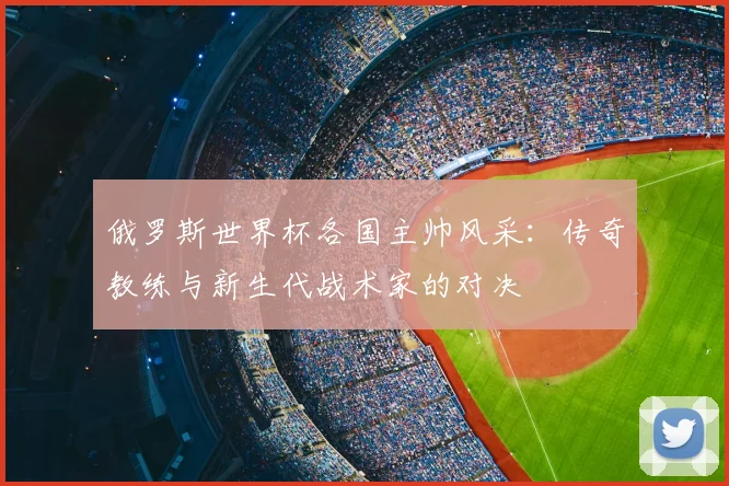俄罗斯世界杯各国主帅风采:传奇教练与新生代战术家的对决
