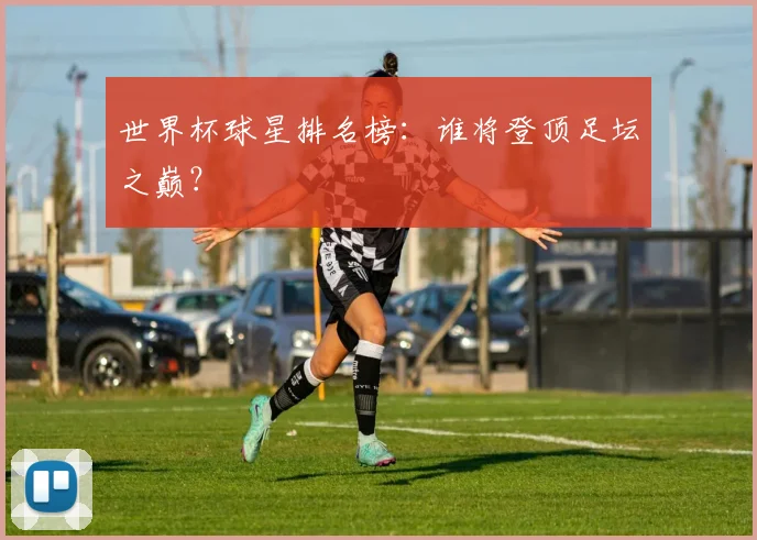 世界杯球星排名榜:谁将登顶足坛之巅?