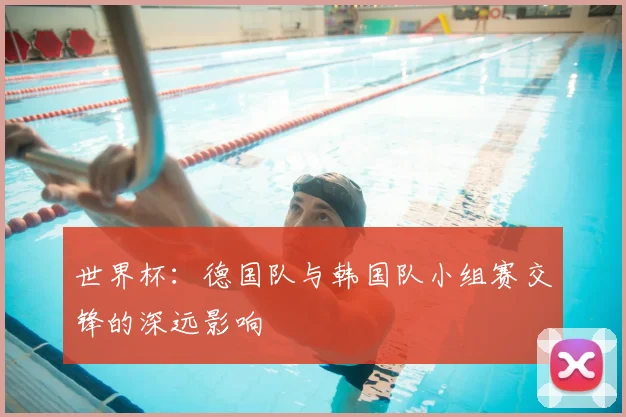 世界杯：德国队与韩国队小组赛交锋的深远影响
