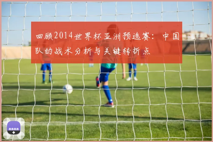 回顾2014世界杯亚洲预选赛:中国队的战术分析与关键转折点