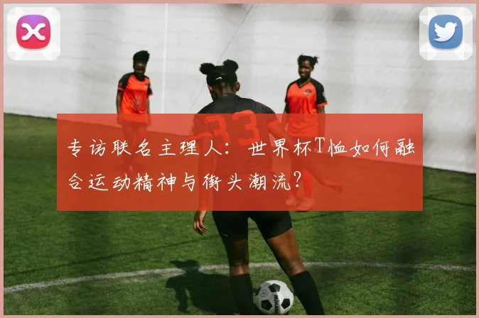 专访联名主理人:世界杯T恤如何融合运动精神与街头潮流?