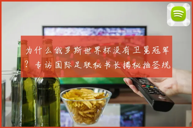 为什么俄罗斯世界杯没有卫冕冠军？专访国际足联秘书长揭秘抽签规则