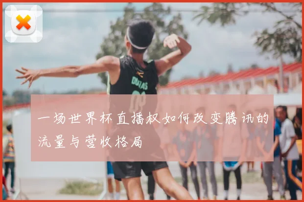一场世界杯直播权如何改变腾讯的流量与营收格局