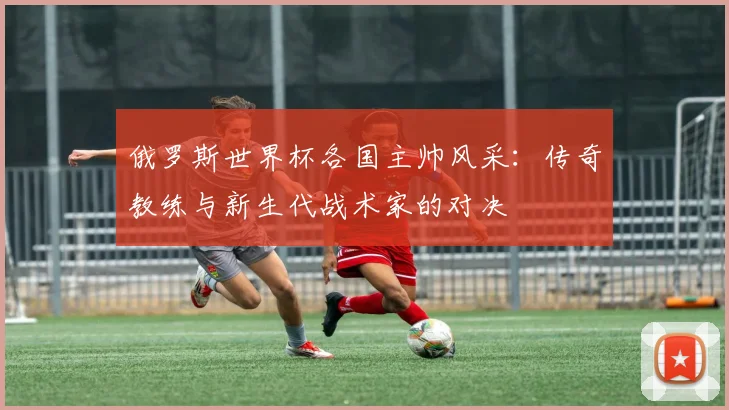 俄罗斯世界杯各国主帅风采:传奇教练与新生代战术家的对决
