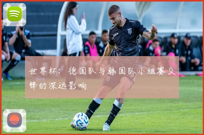 世界杯：德国队与韩国队小组赛交锋的深远影响
