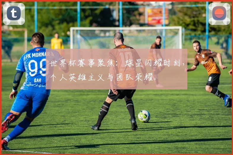 世界杯赛事聚焦：球星闪耀时刻，个人英雄主义与团队荣耀。