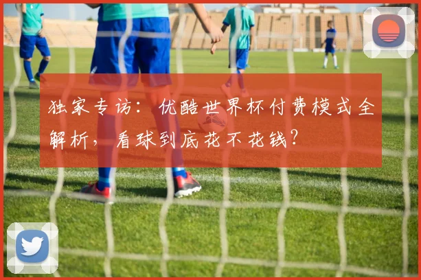 独家专访：优酷世界杯付费模式全解析，看球到底花不花钱？