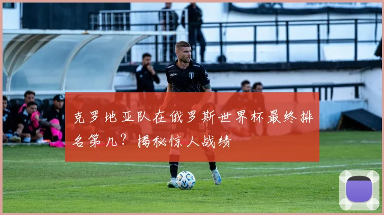 克罗地亚队在俄罗斯世界杯最终排名第几？揭秘惊人战绩