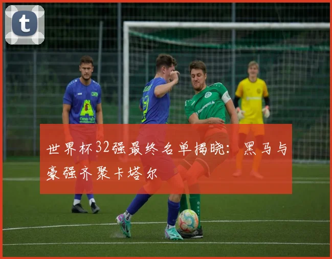 世界杯32强最终名单揭晓：黑马与豪强齐聚卡塔尔